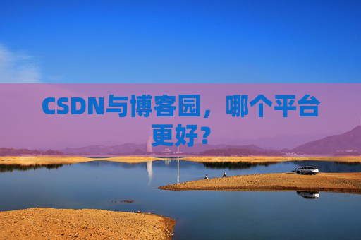 CSDN与博客园，哪个平台更好？